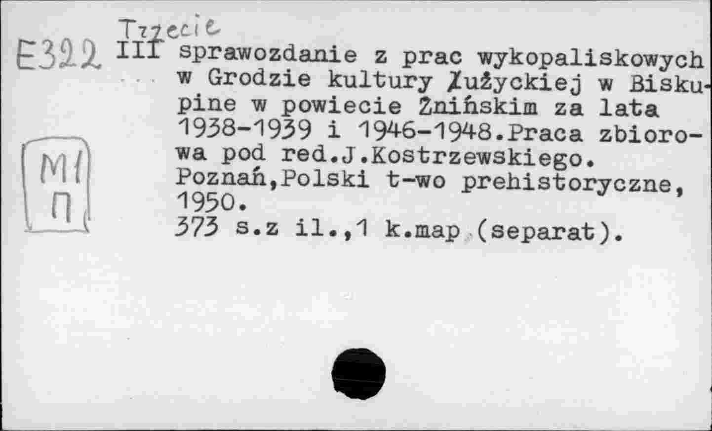 ﻿ЕЗН
[її?
UL
І 72ЄС
III sprawozdanie z prac wykopaliskowych w Grodzie kultury /uâyckiej w Bisku-pine w powiecie Znihskim za lata 1938-1939 і 194-6-1948.Praca zbioro-■wa pod red.J.Kostrzewskiego. Poznan,Polski t-wo prehistoryczne, 1950.
373 s.z il.,1 k.map (separat).